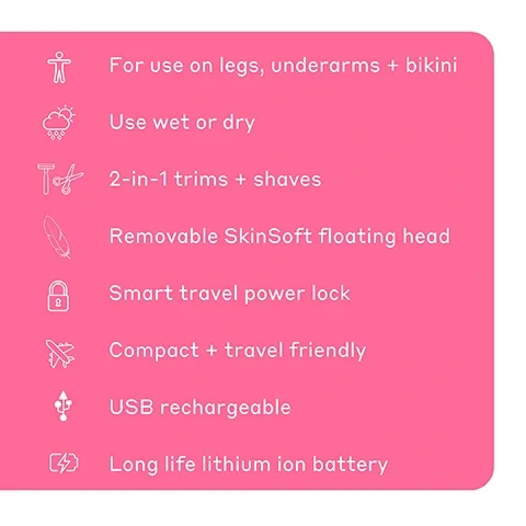 For use on legs, underarms and bikini. Use wet or dry. 2-in-1 trims and shaves. Removable SkinSoft floating head. Smart travel power lock. Compact and travel friendly. USB rechargeable. Long life lithium ion battery.