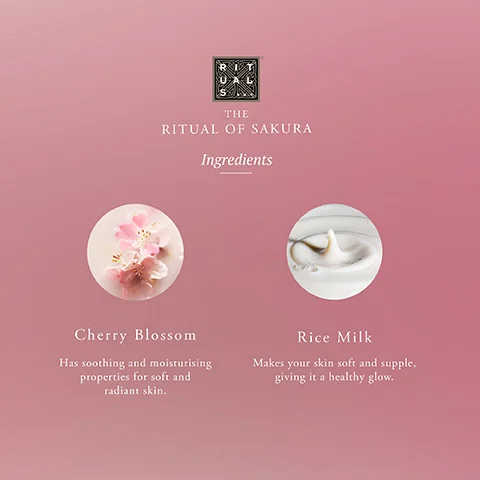 THE RITUAL OF SAKURA Ingredients Cherry Blossom Has soothing and moisturising properties for soft and radiant skin. Rice Milk Makes your skin soft and supple, giving it a healthy glow.