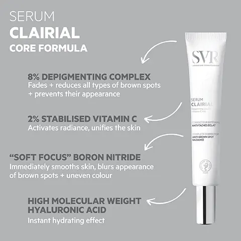 Image 1, SERUM CLAIRIAL CORE FORMULA 8% DEPIGMENTING COMPLEX Fades + reduces all types of brown spots + prevents their appearance 2% STABILISED VITAMIN C Activates radiance, unifies the skin SVR SERUM CLAIRIAL CORRECTEUR INTEGRAL ANTHTACHES ECLAT COMPLETE CORRECTOR ANTHROWN SPOT RADIANCE "SOFT FOCUS" BORON NITRIDE Immediately smooths skin, blurs appearance of brown spots + uneven colour HIGH MOLECULAR WEIGHT HYALURONIC ACID Instant hydrating effect Image 2, HOW TO USE Apply morning +/or evening before your moisturiser Hold the tube vertically + press down gently to deliver four doses of the serum Apply to brown spots on face, décolleté + hands Image 3, TESTED ENDOCRINE DISRUPTORS PROVEN EFFICACY In two weeks 81% reduction in brown spots In 28 days +86% improvement SVR SERUM CLAIRIAL C THE NO. 1 BROWN SPOT TREATMENT Prescribed by dermatologists in uniformity 86% reduction in brown spots CORRECTEUR INTEGRAL ANTTACHESOLAT СОМРЕЕТЕ СОВМЕСТО ANTHINSPOT RADIANCE TEXTURE Instantly hydrating Invisible finish OPTIMAL TOLERANCE Dermatologically tested on 100% sensitive skin CD Clairal X-PONENT 2016 (2) On a Caucasian panel Image 4, SVR Pair with CLAIRIAL AMPOULE Triple-action anti-pollution +brown spot concentrate CREME SPF50 CLAIRIAL SVR SHAUTE ANTHEACHES CLA RY HIGH PROT ANTHROWN SPO CANCE SVR CLAIRIAL NIGHT PEEL LAIRIAL BLING DOUX CORRE SACHES INSTALLÉEs STUBBORN DARK SPOT ECTING GENTLE CLAIRIAL SPF50+ Two-in-one: brown spot treatment + very high sun protection CLAIRIAL NIGHT PEEL Pigmentation + dark spot overnight peel treatment