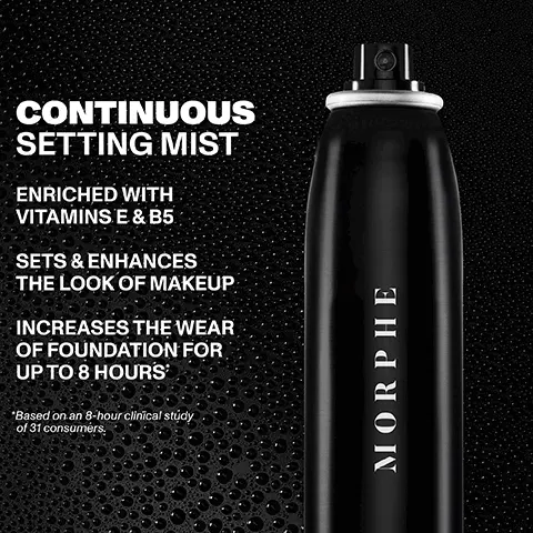 Image 1, CONTINUOUS SETTING MIST ENRICHED WITH VITAMINS E & B5 SETS & ENHANCES THE LOOK OF MAKEUP INCREASES THE WEAR OF FOUNDATION FOR UP TO 8 HOURS *Based on an 8-hour clinical study of 31 consumers. MORPHE Image 2, 94% felt it enhanced the look and wear of makeup* *Based on a study of 31 female makeup and setting spray users. Continuous Setting Mist MORPHE MORPHE Image 3, CONTINUOUS SETTING MIST MORPHE MORPHE CONTINUOUS SETTING MIST JUMED CONTINUOUS SETTING MIST use ROOMOON NG M MORPHE MINI CONTINUOUS SETTING MIST FULL-SIZE JUMBO MINI for everyday for artistry for on-the-go enthusiasts application Image 4, CHOOSE YOUR PERFECT SETTING ORIGINAL RADIANT FINISH PREPS, SETS & NOURISHES SETS & PROTECTS WITH SPF CONTROLS HYDRATES FOR A SHINE HEALTHY GLOW MORPHE Continuous Setting Mist MORPHE VORPHL MORPHE MORPHI Continuous Prep & Set Mist+ Sunsetter SPF 30 Setting Spray Mattifying Setting Spray Luminous Setting Spray