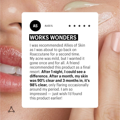 Image 1, customer review, alice says works wonders, i was recommended allies of skin as i was about to go back on roactane for a second time. my acne was mild, but i wanted it gone once and for all. a friend recommended this product as a final resort. after 1 night, i could see a difference. after a month my skin was 90% clear and 3 months in it's 98% clear, only flaring occasionally around my period. i am so impressed, just wish i'd found this product earlier. Image 2, 2% dioic acid, 15 antioxidants and brighteners, collodial silver, 3% niacinamide, organic rosehip seed oil, manuka honey umf 16+. Image 3, dosage = 4 pumps over face and neck in the evening avoiding the eye area.