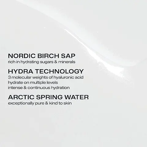 NORDIC BIRCH SAP rich in hydrating sugars & minerals. HYDRA TECHNOLOGY 3 molecular weights of hyaluronic acid hydrate on multiple levels intense & continuous hydration. ARCTIC SPRING WATER exceptionally pure & kind to skin. CLINICALLY TESTED 72H intense hydration. +75% instant hydration, clinical tests n=27-28 self evaluation n=28. DEEPLY HYDRATING LIGHTWEIGHT CREAM STRONGER MOISTURE BARRIER. Cutaneous hydration measurement n=25 in vivo 2022.