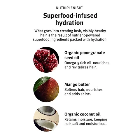 Nutriplenish, Superfood-infused hydration, what goes into creating lush, visibly-healthy hair is the result of nutrient-powered superfood ingredients packed with hydration. Organic pomegranate seed oil, Omega-5 rich oil nourishes and revitalizes hair. Mango butter, softens hair, nourishes and adds shine. Organic coconut oil, retains moisture, keeping hair soft and moisturized.