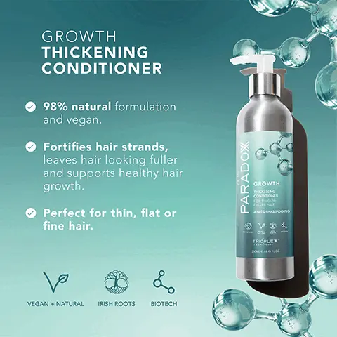 Image 1, GROWTH THICKENING CONDITIONER 98% natural formulation and vegan. Fortifies hair strands, leaves hair looking fuller and supports healthy hair growth. Perfect for thin, flat or fine hair. ها L VEGAN + NATURAL IRISH ROOTS BIOTECH PARADOX GROWTH THICKENING CONDITIONER FOR THOU APRES SHAMPOONS V& TRIPLEX 20/6F.c Image 2, GROWTH THICKENING CONDITIONER Natural Horsetail Plant Leaves hair looking and feeling thicker. Argan Oil Soothes and moisturises the scalp to support normal hair growth. Biotin Boosts and energizes the roots. Eucalyptus Helps hydrate and promote fuller feeling hair. PARADOX GROWTH THICKENING CONDITIONER FOR THICKER FULLER HAR APRES SHAMPOOING DE