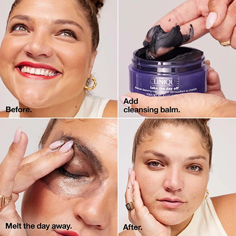 Image 1, before, add cleansing balm, melt the day away, after. Image 2, safflower seed oil, helps dissolve makeup plus leave skin feeling soft. japanese charcoal helps deeply cleanse plus detoxifies pores. Image 3, find the right formula for you. take the day off cleansing balm, key benefits = melts away long-wearing makeup and sunscreen. texture = balm to oil. key elements = safflower seed oil. skin type = all. take the day off charcoal cleansing balm, key benefits = dissolves long-wearing makeup, sunscreen plus excess oil plus detoxifies. texture = balm to oil. key elements = japanese charcoal, safflower seed oil. skin type = dry combination to oily. take the day off makeup remover for lids, lashes and lips. key benefits = removes even waterproof mascara. texture = liquid. key elements = bi-phase formula. skin type = all.