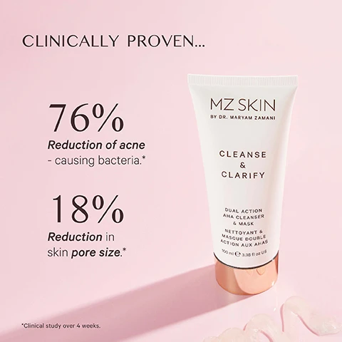 Image 1 - A white and rose gold tube of MZ Skin Cleanse & Clarify Dual Action AHA Cleanser & Mask is displayed on a pink background next to text that reads CLINICALLY PROVEN... 76% Reduction of acne - causing bacteria. 18% Reduction in skin pore size. with the footnote *Clinical study over 4 weeks, and the product tube itself has the text MZ SKIN BY DR. MARYAM ZAMANI CLEANSE & CLARIFY DUAL ACTION AHA CLEANSER & MASK NETTOYANT & MASQUE DOUBLE ACTION AUX AHAS 100 ml e 3.38 fl oz US. Image 2 - A white, translucent dollop of skincare product with bubbles is displayed on a pink background, accompanied by text detailing its ingredients and benefits: AZELAIC ACID Helps improve skin tone and the appearance of hyperpigmentation while hydrating and smoothing. PAPAYA ENZYME Helps buffs away dead skin cells and impurities. LACTIC ACID Helps to improve skin texture and refine pores. INDIAN CRESS FLOWER EXTRACT Helps promotes skin oxygenation & improve skin tone. LACTOBIONIC ACID Helps to hydrate & protect skin from free radicals. Image 3 - A white tube of MZ Skin cleanser and mask is displayed on a backdrop of clear ice, next to text that reads CLEANSE & CLARIFY SKIN, Improves appearance of skin texture, Skin feels hydrated, Improves the appearance pores, MZ SKIN BY DR. MARYAM ZAMANI, CLEANSE & CLARIFY DUAL ACTION AHA CLEANSE & MASK, NETTOYANT ET MASQUE DOUBLE ACTION AUX 100 ml e 3.3 FL.OZ.