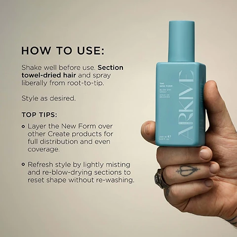 Image 3 - A tattooed hand wearing a ring holds a light blue rectangular bottle of hair product next to usage instructions; the bottle is labeled THE NEW FORM BLOW DRY SPRAY SPRAY DE BRUSHING ARKIVE BY ADAM REED 200 ml e 6.8 fl. oz., and the instructions read HOW TO USE: Shake well before use. Section towel-dried hair and spray liberally from root-to-tip. Style as desired. TOP TIPS: Layer the New Form over other Create products for full distribution and even coverage. Refresh style by lightly misting and re-blow-drying sections to reset shape without re-washing. Image 4 - A tattooed hand holds a teal spray bottle labeled The New Form Blow Dry Spray, Spray de Brushing, ARKIVE by Adam Reed, 200 ml e 6.8 fl. oz., with text overlays stating Baobab Protein promotes strength & elasticity, Provitamin B5 adds lasting moisture & shine, and Flexi-Hold Technology helps hold shape & volume without crunch. Image 6 - The image shows two red tomatoes, honeysuckle flowers, green leaves, redcurrants, and a rhubarb stalk on a light background, with text that reads: SMELLS LIKE: NO ONE ELSIE A fresh and elevated fragrance inspired by Adams grandmothers English greenhouse. HEAD NOTES RHUBARB TOMATO LEAF HEART NOTES HONEYSUCKLE REDCURRANT GROUND NOTES VETIVER INCENSE. Image 7 - The image shows two light blue-green ARKIVE beauty product bottles on a woven beige surface with a blue-green border, featuring text MADE WITHOUT: ALUMINIUM AMMONIA LACTOSE LATEX OIL MINERAL OIL PARABENS SILICONE SULPHATE TALC, with the spray bottle labeled THE NEW FORM BLOW DRY SPRAY SPRAY DE BRUSHING ARKIVE BY ADAM REED 200 mL e 6.8 FL. OZ. (US), and the tube labeled VEGAN THE GOOD CALM CUSHIONING MOISTURE CREME HYDRATANTE PROTECTRICE Certified B Corporation Concentrated dream MADE WITH RECYCLED CONTENT Cruelty Free International AWARD WINNING ARKIVE BY ADAM REED 180 mL e 6.0 FL. OZ. (US).