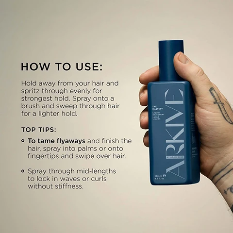 Image 3 - A hand holds a dark blue rectangular hairspray bottle labeled THE MASTERY LIQUID HAIRSPRAY LAQUE LIQUIDE ARKIVE BY ADAM REED 250 ml e 8.5 fl. oz, next to instructions that read HOW TO USE: Hold away from your hair and spritz through evenly for strongest hold. Spray onto a brush and sweep through hair for a lighter hold. TOP TIPS: To tame flyaways and finish the hair, spray into palms or onto fingertips and swipe over hair. Spray through mid-lengths to lock in waves or curls without stiffness. Image 4 - A gray rectangular bottle of Arkive The Mastery Liquid Hairspray, labeled The Mastery Liquid Hairspray Laque Liquide Arkive By Adam Reed 250 ml e 8.5 fl. oz., is displayed on a yellow background next to a partially visible dark blue Arkive Hairspray Laque bottle, with accompanying text explaining Baobab Protein promotes hair strength & elasticity and Shape-Lock Technology provides flexible, long-lasting hold. Image 6 - The image displays two red heirloom tomatoes, honeysuckle flowers, redcurrants, and a plant stem on a light background, alongside text that reads: SMELLS LIKE: NO ONE ELSIE, A fresh and elevated fragrance inspired by Adams grandmothers English greenhouse. HEAD NOTES RHUBARB TOMATO LEAF HEART NOTES HONEYSUCKLE REDCURRANT GROUND NOTES VETIVER INCENSE. Image 7 - A flat lay image features two ARKIVE hair product bottles, a lighter blue bottle labeled THE MASTERY LIQUID HAIRSPRAY LAQUE LIQUIDE 250 ml e 8.5 fl. oz. BY ADAM REED and a darker blue bottle labeled THE VEIL HAIRSPRAY LAQUE NET WT. 250mL 6.1 OZ (174g), surrounded by red tomatoes, red currants, and brown plant stalks on a dark background, with additional visible text stating MADE WITHOUT: ALUMINIUM, AMMONIA, LACTOSE, LATEX, OIL, PARABENS, SILICONE, SULPHATE, TALC, MINERAL OIL, and certifications for VEGAN, Certified B Corporation, MADE WITH RECYCLED CONTENT, Cruelty Free International, and AWARD WINNING.