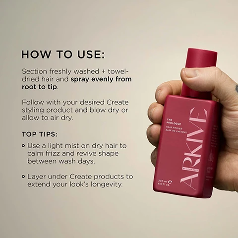 Image 3 - A hand holds a magenta rectangular bottle of hair primer, with text on the bottle reading THE PROLOGUE HAIR PRIMER BASE DE CHEVEUX ARKIVE BY ADAM REED 200 ml e 6.8 fl. oz., positioned next to usage instructions and tips that read HOW TO USE: Section freshly washed + towel-dried hair and spray evenly from root to tip. Follow with your desired Create styling product and blow dry or allow to air dry. TOP TIPS: Use a light mist on dry hair to calm frizz and revive shape between wash days. Layer under Create products to extend your looks longevity. Image 4 - A pinkish-red ARKIVE THE PROLOGUE HAIR PRIMER BASE DE CHEVEUX 200 ml e 6.8 fl. oz. bottle stands on a red roll of material, with surrounding rolls in shades of red, pink, and orange, and white text on the image highlighting Baobab Protein promotes hair strength & elasticity and Baobab Oil for scalp moisture & hair shine. Image 5 - Close-up of brown hair with highlights, overlaid with text that reads: 96% OF USERS SAID PRIMER FELT LIGHTWEIGHT AND NON-GREASY.* 93% OF USERS SAID HAIR FELT SMOOTHER AND LESS FRIZZY AFTER FIRST USE.* 88% SAID HAIR WAS EASIER TO STYLE, MORE MANAGEABLE, AND FELT PROTECTED FROM HEAT AND HUMIDITY AFTER FIRST USE.* *Tested on a group of x50 of different genders, ages, and hair types to ensure a universal outcome over 4 weeks. Image 6 - A flat lay image displays ripe red tomatoes, light pink honeysuckle flowers, a segment of a rhubarb stalk, and red currants on a light background, with text that reads: SMELLS LIKE: NO ONE ELSIE A fresh and elevated fragrance inspired by Adams grandmothers English greenhouse. HEAD NOTES RHUBARB TOMATO LEAF HEART NOTES HONEYSUCKLE REDCURRANT GROUND NOTES VETIVER INCENSE. Image 7 - A wooden shelf holds three dark red ARKIVE hair product bottles including THE RESET DRY SHAMPOO SHAMPOOING SEC NET WT. 200ML e and THE PROLOGUE HAIR PRIMER BASE DE CHEVEUX BY ADAM REED 200 ml e and THE PROLOGUE HAIR PRIMER BASE DE CHEVEUX 60 ml e 2.02 Fl. Oz. (US), alongside a matchbox with a peacock design, while a canvas bag hanging below displays certifications for Vegan, Certified B Corporation, Made With Recycled Content, Cruelty Free International, and Award Winning, and text at the top states MADE WITHOUT: ALCOHOL ALUMINIUM AMMONIA LACTOSE LATEX MINERAL OIL PARABENS SULPHATE GLUTEN TALC.