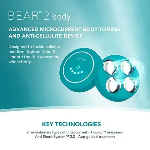 Image 1, BEARTM 2 body ADVANCED MICROCURRENT BODY TONING AND ANTI-CELLULITE DEVICE Designed to tackle cellulite and firm, tighten, tone & smooth the skin across the FOREO whole body. KEY TECHNOLOGIES 2 revolutionary types of microcurrent - T-SonicTM massage - Anti-Shock SystemTMM 2.0 - App-guided treatment Image 2, FOREO SUPERCHARGED FIRMING BODY SERUM Anti-cellulite & tightening FOREO KEY INGREDIENTS Peach Resin - Caffeine - Squalane - Allantoin - HA Complex Image 3, BEFORE AFTER Image 4, BEFORE AFTER. image 5, clinical results. 100% of consumers reported firmer, soft and more nourished skin. 97% of consumers reported improved cellulite, scarring and stretch marks. 97% of consumers reported body looks more toned. based on 3rd party clinical testing with 30 subjects aged 18-46 over 28 days. image 6, targeted microcurrent for a more sculpted figure. increases skin firmness and elasticity. improves the look of cellulite by boosting lymphatic drainage. stimulates microcirculation and skin rejuvenation.
