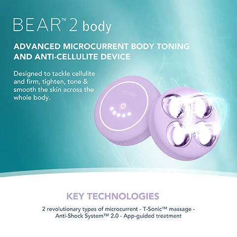 Image 1, BEARTM 2 body ADVANCED MICROCURRENT BODY TONING AND ANTI-CELLULITE DEVICE Designed to tackle cellulite and firm, tighten, tone & smooth the skin across the whole body. KEY TECHNOLOGIES 2 revolutionary types of microcurrent - T-SonicTM massage - Anti-Shock SystemTMM 2.0 - App-guided treatment Image 2, FOREO SUPERCHARGED FIRMING BODY SERUM Anti-cellulite & tightening FOREO KEY INGREDIENTS Peach Resin - Caffeine - Squalane - Allantoin - HA Complex Image 3, FODED TARGETED microcurrent for a more sculpted figure INCREASES production of collagen and elastin IMPROVES the look of cellulite by boosting lymphatic drainage STIMULATES microcirculation and skin renewal process Image 4, CLINICAL RESULTS 100% of consumers reported firmer, softer & more nourished skin 97% of consumers reported improved cellulite, scarring & stretch marks 97% of consumers reported body looks more toned *Based on 3rd party clinical testing with 30 subjects, aged 18-46, over 28 days. Image 5, BEFORE AFTER Image 6, BEFORE AFTER