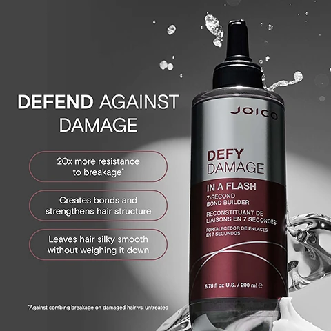 Image 2 - A split image shows a womans frizzy curly hair before treatment on the left and smooth defined curls after treatment on the right, with the text BEFORE and AFTER, and a bottle labeled JOICO DEFY DAMAGE IN A FLASH 7-SECOND BOND BUILDER RECONSTITUANT DE LIAISONS EN 7 SECONDES FORTALECEDOR DE ENLACES EN 7 SEGUNDOS 6.8 fl oz / 200 ml. Image 3 - An image shows a bottle of Joico Defy Damage hair product and text that reads DEFEND AGAINST DAMAGE, 20x more resistance to breakage*, Creates bonds and strengthens hair structure, Leaves hair silky smooth without weighing it down, JOICO, DEFY DAMAGE, IN A FLASH, 7-SECOND BOND BUILDER, RECONSTITUANT DE LIAISONS EN 7 SECONDES, FORTALECEDOR DE ENLACES EN 7 SEGUNDOS, 6.76 fl oz U.S. / 200 ml e, *Against combing breakage on damaged hair vs. untreated. Image 4 - A bottle of Joico Defy Damage In A Flash 7-Second Bond Builder is shown with a swirl of liquid and the text JOICO DEFY DAMAGE IN A FLASH 7-SECOND BOND BUILDER RECONSTITUANT DE LIAISONS EN 7 SECONDES FORTALECEDOR DE ENLACES EN 7 SEGUNDOS 6.76 fl oz U.S. / 200 ml e and Liquid Keratin An essential building block of healthy hair. Image 5 - An image showing three numbered steps with illustrations and text instructions for using Defy Damage In A Flash with text Defy Damage In A Flash How To Use It 1 Cleanse hair using Defy Damage Protective Shampoo. 2 Apply Defy Damage In A Flash directly to hair, from mid-length to ends, avoiding roots. Work into hair until liquid turns creamy. Leave in for 7 seconds. 3 Rinse!. Image 6 - A swirl of white liquid with the text Undergoes an exothermic reaction when in contact with water, creating a LIQUID-TO-CRÈME treatment and DEFYDAMAGE IN A FLASH. Image 7 - JOICO Defy Damage shampoo, conditioner, and masque on pink and purple risers with text reading JOICO the joi of healthy hair Prevent daily damage, for loveable, healthy hair DEFY DAMAGE PROTECTIVE SHAMPOO DEFY DAMAGE PROTECTIVE CONDITIONER DEFY DAMAGE PROTECTIVE MASQUE certifiably you.