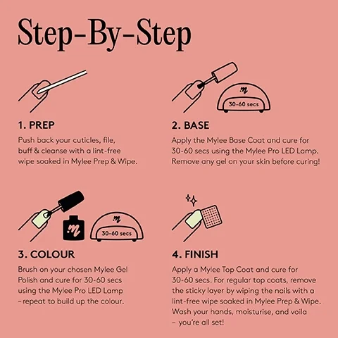 Step-by-step. 1. Prep. Push back your cuticles, file, buff & cleanse with a lint free wipe soaked in Mylee Prep & Wipe. 2. Base. Apply the Mylee Base Coat and cure for 30-60 secs using the Mylee Pro LED Lamp. Removed any gel on your skin before curing!. 3. Colour. Brush on your chosen Myleee Gel Polish and cure for 30-60 secs using the Mylee Pro LED Lamp - repeat to build up the colour. 4. Finish. Apply a Mylee Top Coat and cure for 30-60 secs. For regular top coats, remove the sticky layer by wiping the nails with a lint-free wipe soaked in Mylee Prep & Wipe. Wash your hands, moisturise, and voila - you're all set!