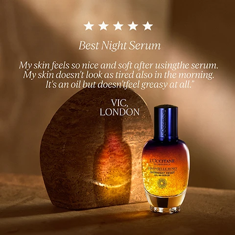 Image 4 - A LOccitane Immortelle Reset Oil-in-Serum bottle with a dark blue top and clear bottom containing golden spheres is positioned next to a rustic brown stone on a warm brown background, with visible text reading: five white rating stars, Best Night Serum, My skin feels so nice and soft after using the serum. My skin doesnt look as tired also in the morning. Its an oil but doesnt feel greasy at all. VIC, LONDON, LOCCITANE written vertically on the bottle cap, and LOCCITANE EN PROVENCE IMMORTELLE RESET OVERNIGHT RESET OIL-IN-SERUM on the bottle label. Image 5 - A close-up of a womans face with smooth, radiant skin, featuring her eyes, nose, and mouth, with dark hair on the right, and her hand resting near her chin, alongside the text 100% AGREE THEIR SKIN IS SMOOTHER & FIRMER* *CONSUMER TEST ON 33 WOMEN FOR ONE MONTH. Image 6 - A clear glass teapot filled with golden liquid and submerged yellow flowers displays white text that reads Immortelle Essential Oil, Rich in Antioxidants, Boosts Collagen Synthesis, Strengthens Skin. Image 7 - A yellow Immortelle flower stands next to two LOCCITANE EN PROVENCE skincare products, an Immortelle Reset Overnight Reset Oil-in-Serum bottle and an Immortelle Divine Crème Jeunesse jar, both resting on a stone block, with text reading GLOW & FIRM POWER DUO, 100% agree their skin is smoother & firmer*, and *CONSUMER TESTED ON 33 WOMEN FOR ONE MONTH.
