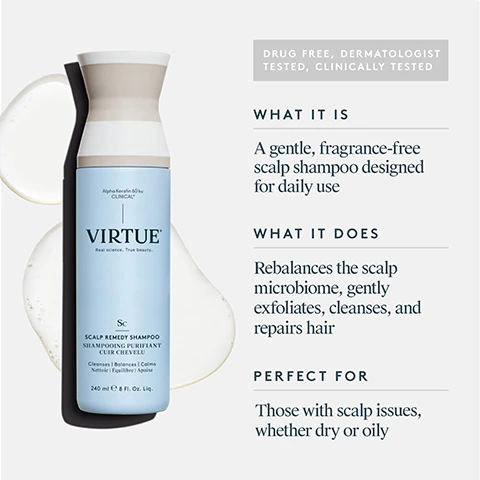 Image 1 - Image of a bottle of Virtue Scalp Remedy Shampoo, featuring a light blue bottle with a black cap, surrounded by a swirl of shampoo; text on the right side includes WHAT IT IS: A gentle, fragrance-free scalp shampoo designed for daily use. WHAT IT DOES: Rebalances the scalp microbiome, gently exfoliates, cleanses, and repairs hair. PERFECT FOR: Those with scalp issues, whether dry or oily.
Image 2 - Image shows a product label for Alpha Keratin 60ku Clinical, highlighting the benefits of Alpha Keratin and Gamma Keratin with descriptions stating that Alpha Keratin nourishes the microbiome, repairs damage and reinforces hair strength, while Gamma Keratin provides hair with elasticity and flexibility, helping reduce breakage and fall-out.
Image 3 - Image shows a split view of a scalp remedy shampoo result, with a close-up image labeled Before showing a flaky scalp and hair strands, and an After image below with a cleaner scalp appearance; the text includes claims about optimizing scalp pH, a reduction in itchiness and irritation for 93% of users, more balanced hair from roots to ends, and a 93% reduction in flakiness, along with a note about the clinical study results.
Image 4 - A close-up comparison of scalp skin, showing a left side labeled BEFORE with visible flakes and buildup, and a right side labeled AFTER with a cleaner and smoother appearance, featuring some hair strands.
Image 5 - A person with short blonde hair is shown from the back, divided into two sections labeled BEFORE on the left and AFTER on the right, demonstrating a noticeable change in hairstyle.
Image 6 - A womans long hair is shown in two sections; the left side is frizzy and tousled with the label BEFORE, while the right side is smooth and sleek with the label AFTER.
Image 7 - A woman’s hair is shown from the back, with the left side labeled BEFORE displaying wavy hair and the right side labeled AFTER showing smoother, straighter hair.
Image 8 - Image showing the key ingredients of Scalp Remedy Shampoo, including Alpha Keratin 60KU Clinical, White Willow Bark Extract, and Aniseed Myrtle Extract, with descriptions of their benefits: Alpha Keratin helps balance the scalp microbiome and pH while promoting healthy hair; White Willow Bark is a natural alternative to salicylic acid that gently exfoliates dead skin cells from the scalp; and Aniseed Myrtle helps promote a healthy scalp and microbiome.
Image 9 - A person is pouring a light-colored liquid from a bottle into their palm while using a bathroom sink, and the image includes instructions on how to use the product that read: HOW TO USE Apply a quarter-sized amount to wet hair, massage into the scalp, and work the remaining lather through the ends. Rinse thoroughly and follow with Scalp Remedy Conditioner.Image 10 - A blue shampoo bottle labeled VIRTUE Scalp Remedy Shampoo, a matching conditioner tube labeled VIRTUE Scalp Remedy Conditioner, and a bowl of creamy scalp scrub, with text stating 1 START WITH Scalp Remedy Shampoo Balances the microbiome Gently exfoliates 2 FINISH WITH Scalp Remedy Conditioner Hydrates and soothes Strengthens and repairs 3 ONCE WEEKLY Exfoliating Scalp Scrub Dual-action exfoliation Detoxifies the scalp.