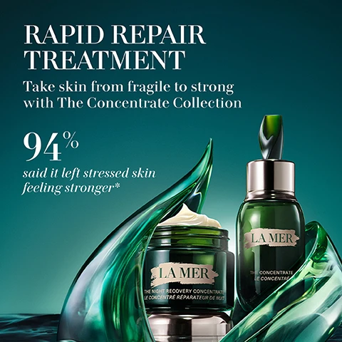 Image 1 - Image of two skincare products from La Mer surrounded by green seaweed, with the text stating RAPID REPAIR TREATMENT Take skin from fragile to strong with The Concentrate Collection 94% said it left stressed skin feeling stronger*.
Image 2 - Image shows three skincare products from La Mer: The Eye Concentrate which reduces the look of dark circles, lines, and wrinkles; The Concentrate which is a barrier serum to strengthen, soothe, and protect; and The Night Concentrate which helps comfort, soothe, and speed recovery from sensitivities, all against a gradient background with a green and dark theme.
Image 3 - Image shows a jar of La Mer Night Recovery Concentrate surrounded by green wavy glass, with text indicating that 94% of users said their skin felt more resilient, 93% said their skin felt calmer and more soothed, and 91% said skin reactivity looked reduced, along with notes on consumer testing.