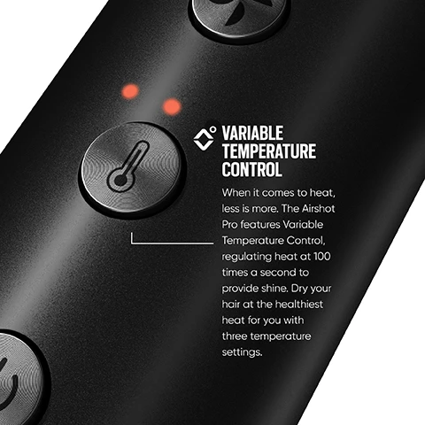 Image 1 - Image of a black device with buttons and two red indicator lights, featuring text that reads: VARIABLE TEMPERATURE CONTROL When it comes to heat, less is more. The Airshot Pro features Variable Temperature Control, regulating heat at 100 times a second to provide shine. Dry your hair at the healthiest heat for you with three temperature settings.
Image 2 - Image of a curling wand featuring a control panel with lights indicating temperature settings, labeled with Variable Temperature Control and the text describing its range from 125°C to 175°C, suitable for different hair types.
Image 3 - A close-up view of a black hair dryer with a textured silver grille, displaying the text SELF CLEANING MODE Focus on your hair while the Airshot Pro takes care of itself. Activate the unique Self-Clean Mode of the Airshot Pro. Let CleanFlow technology do the work, blowing air in reverse to eliminate dust build-up and ensure long-lasting performance.
Image 4 - A close-up of a black curling wand barrel with a speckled texture, accompanied by text that reads MINERAL-INFUSED CERAMIC BARREL, detailing that the 25mm barrel is infused with moisture-locking mineral Sericite for healthier hair.