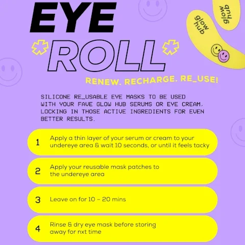 image of a colorful guide for using reusable silicone eye masks, featuring bold text that reads EYE ROLL and instructions with the steps to apply the masks, including a description of the products purpose and visible text detailing the application process. Visible text includes: RENEW. RECHARGE. RE_USE! SILICONE RE_USABLE EYE MASKS TO BE USED WITH YOUR FAVE GLOW HUB SERUMS OR EYE CREAM, LOCKING IN THOSE ACTIVE INGREDIENTS FOR EVEN BETTER RESULTS. 1 Apply a thin layer of your serum or cream to your undereye area & wait 10 seconds, or until it feels tacky 2 Apply your reusable mask patches to the undereye area 3 Leave on for 10 - 20 mins 4 Rinse & dry eye mask before storing away for nxt time.