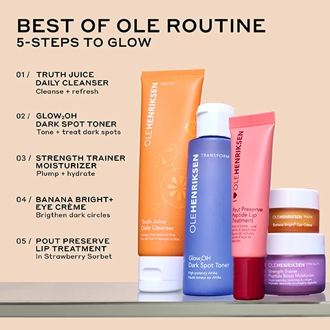 Image 1 - Image shows a collection of skincare products arranged in a line with the title BEST OF OLE ROUTINE and the subtitle 5-STEPS TO GLOW, listing the following steps: 01 Truth Juice Daily Cleanser, 02 Glow OH Dark Spot Toner, 03 Strength Trainer Moisturizer, 04 Banana Bright Eye Crème, and 05 Pout Preserve Lip Treatment in Strawberry Sorbet.
Image 2 - A close-up image of a pink tube of Ole Henriksen Pout Preserve Peptide Lip Treatment partially resting on a sliced strawberry, featuring text that states Clinically fuller-looking lips in 1 WEEK, INSTANLY reduces the look of lip lines, and INSTANLY hydrates + improves elasticity.
Image 3 - Image shows a comparison of lips before and immediately after treatment, with the top two images labeled BEFORE and the bottom two labeled IMMEDIATELY AFTER; the text at the bottom reads CLINICALLY FULLER-LOOKING LIPS IN 1 WEEK* followed by *In an 8-week clinical study on 39 people.
Image 4 - A jar of Ole Henriksen Banana Bright Eye Cream is shown, with one jar open to reveal the cream inside, accompanied by the text highlighting benefits: 29% brighter under eyes, 40% reduction in crows feet, and 70% instant increase in hydration, with a note about a clinical study on 38 people.
Image 5 - A close-up image split into two halves showing a persons eyes before and after using a product, with visible text stating BEFORE on the left and AFTER 8 WEEKS on the right, followed by BANANA BRIGHT+ EYE CRÈME 29% BRIGHTER UNDEREYES* at the bottom.
Image 6 - A purple moisturizer jar labeled Ole Henriksen Strength Trainer Peptide Boost Moisturizer is surrounded by cream swirl lines, with text highlighting claims: 28% stronger moisture barrier all day, 97% agree it restores healthy-looking skin, instantly doubles skins hydration, and 38% firmer skin in just 4 weeks.
Image 7 - Image shows a side-by-side comparison of a persons face, with the left side labeled BEFORE showing dull skin and the right side labeled AFTER 4 WEEKS showing improved, healthy-looking skin, with visible text at the bottom stating STRENGTH TRAINER PEPTIDE BOOST MOISTURIZER DEEPLY HYDRATES + STRENGTHENS.
Image 8 - A close-up image of a blue bottle with a white cap, showing a drop of product falling from the nozzle, accompanied by text that states Reduces the look of dark spots in 7 days, 95% agree it doesnt leave skin feeling stripped, 100% agree it removes residual dirt, makeup, and impurities, and 97% agree its gentle enough for everyday use.
Image 9 - Image shows a side-by-side comparison of a womans face, with the left side labeled Before showing visible dark spots and the right side labeled After 1 week showing reduced visibility of dark spots; the text at the bottom reads REDUCE THE LOOK OF DARK SPOTS IN 7 DAYS* *In an 8-week clinical study on 39 people.