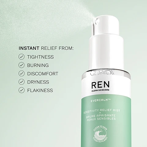 Image 1 - A bottle of REN Clean Skincare Evercalm Sensitivity Relief Mist is shown spraying a fine mist against a light green background, with visible text listing INSTANT RELIEF FROM: followed by checkmarks next to TIGHTNESS, BURNING, DISCOMFORT, DRYNESS, and FLAKINESS.
Image 2 - Image of a skincare product feature with three sections; the left shows a cluster of white mushrooms, the middle displays a sliced leaf of aloe vera, and the right features droplets of meadowfoam seed oil, with text stating Bioactives, White Mushroom Extract, Fermented Aloe Vera, and Meadowfoam Seed Oil above each corresponding image.
Image 3 - A green bottle of REN Evercalm Sensitivity Relief Mist sits on a light green background, with text that reads: Instant relief from irritation + sensitivity, helps to rebuild the skin barrier, 5 X more moisturizing than aloe vera gel.
Image 4 - A display of three skincare products from REN, including a green tube labeled Gentle Cleansing Gel, a pump bottle labeled Serum, and a pump bottle labeled Moisturiser, with text indicating Cleanse, Moisturise, and Soothe above each product.
Image 5 - Side-by-side comparison of a persons cheek before and after 30 minutes, showing redness and blemishes on the left labeled BEFORE and a smoother, more glowing skin appearance on the right labeled AFTER 30 MINUTES.