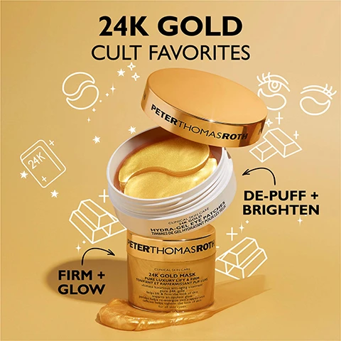 Image 1 - An open white jar of Peter Thomas Roth 24K Gold Hydra-Gel Eye Patches is stacked on a gold jar of Peter Thomas Roth 24K Gold Mask, displayed on a gold background with white outline icons and text that reads 24K GOLD CULT FAVORITES, DE-PUFF + BRIGHTEN, and FIRM + GLOW. Image 2 - A before and after comparison of a persons eyes, showing the area under the eyes with fewer wrinkles and less puffiness in the after image, alongside a small white jar with gold eye patches; text reads BEFORE, IMMEDIATELY AFTER, Under-eyes appear firmer, brighter and more youthful, Untouched photos. Individual results may vary. Image 3 - An open jar of Peter Thomas Roth 24K gold eye patches shows many golden, crescent-shaped patches inside, with text on the lid reading PETER THOMAS ROTH, and additional text indicating 24K GOLD helps firm and brighten the look of skin, CAFFEINE helps reduce the look of puffiness, and HYDROLYZED COLLAGEN helps reduce the look of fine lines and wrinkles. Image 4 - A split image shows a womans face with gold eye patches applied in two different ways, with the overall text CAN BE WORN TWO WAYS; the left side displays patches positioned to the outer eye area with text firm and target crows feet, and the right side displays patches under the eye area with text firm and target under-eye puffiness and wrinkles. Image 5 - A close-up shows the right side of a persons face with a shimmering gold mask applied to their cheek, alongside text that reads 24K GOLD MASK helps lift and firm the look of skin, reduces the aging effects of stress, leaves skin with an opulent glow. Image 6 - An open jar of Peter Thomas Roth 24K Gold Mask with a golden swirl and a smear on a purple background, accompanied by text: 24K GOLD helps firm and brighten the look of skin, CAFFEINE helps tone and tighten skins appearance, PERIDOT an exquisite gemstone rich in magnesium that helps re-energize the look of aging skin.