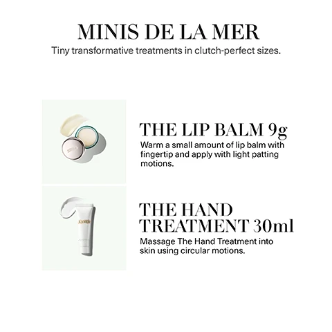 Image 1 - The image displays two La Mer mini products, an open pot of lip balm with a product swatch and a tube of hand treatment with a product swatch, alongside text that reads: MINIS DE LA MER. Tiny transformative treatments in clutch-perfect sizes. THE LIP BALM 9g. Warm a small amount of lip balm with fingertip and apply with light patting motions. THE HAND TREATMENT 30ml. Massage The Hand Treatment into skin using circular motions. Image 2 - The image displays two product swatches, a light yellow cream and a white cream, alongside text that reads: MINIS DE LA MER THE LIP BALM Infuses lips with nourishing hydration and a refreshing hint of mint. THE HAND TREATMENT Smoothes, softens and helps restore skins natural moisture balance.
